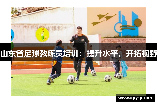 山东省足球教练员培训：提升水平，开拓视野