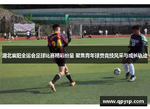 湖北襄阳全运会足球比赛精彩纷呈 聚焦青年球员竞技风采与成长轨迹
